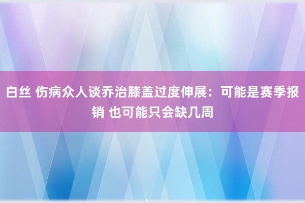 白丝 伤病众人谈乔治膝盖过度伸展：可能是赛季报销 也可能只会缺几周