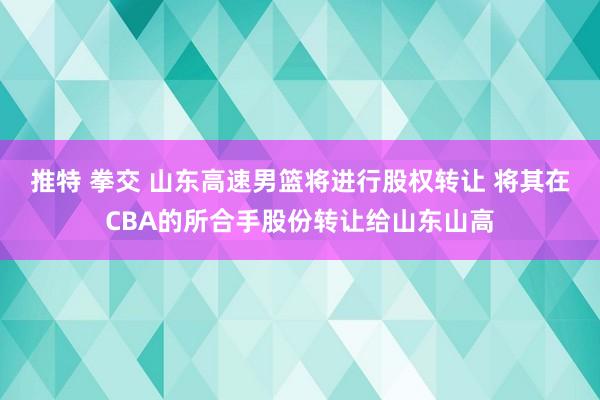 推特 拳交 山东高速男篮将进行股权转让 将其在CBA的所合手股份转让给山东山高