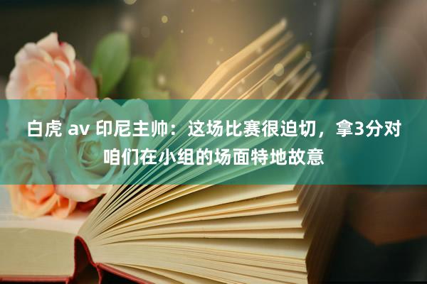 白虎 av 印尼主帅：这场比赛很迫切，拿3分对咱们在小组的场面特地故意