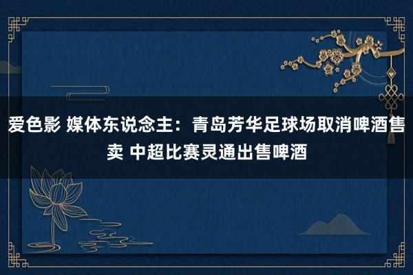 爱色影 媒体东说念主：青岛芳华足球场取消啤酒售卖 中超比赛灵通出售啤酒