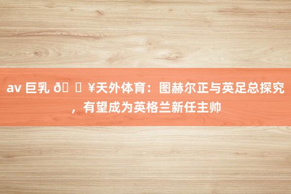 av 巨乳 💥天外体育：图赫尔正与英足总探究，有望成为英格兰新任主帅