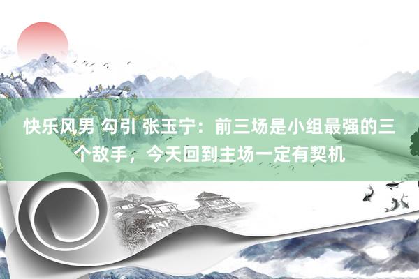 快乐风男 勾引 张玉宁：前三场是小组最强的三个敌手，今天回到主场一定有契机