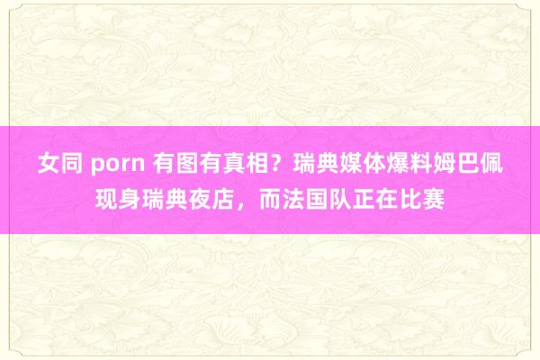 女同 porn 有图有真相？瑞典媒体爆料姆巴佩现身瑞典夜店，而法国队正在比赛