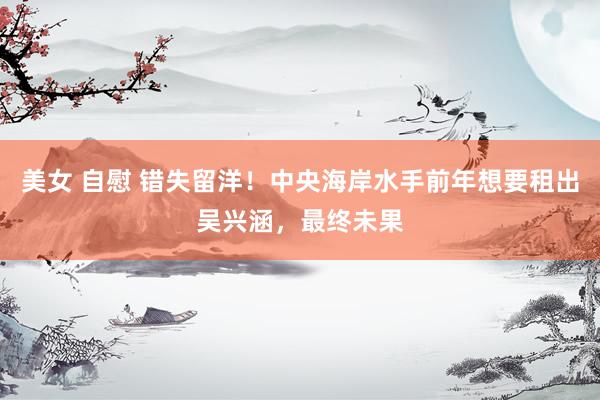 美女 自慰 错失留洋！中央海岸水手前年想要租出吴兴涵，最终未果