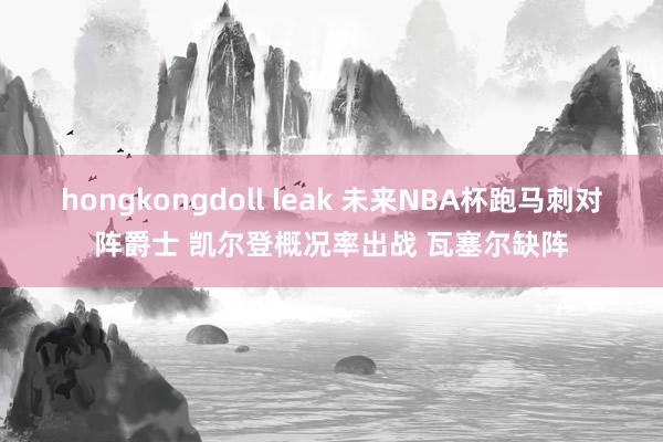 hongkongdoll leak 未来NBA杯跑马刺对阵爵士 凯尔登概况率出战 瓦塞尔缺阵