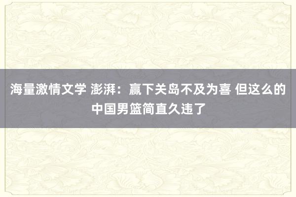海量激情文学 澎湃：赢下关岛不及为喜 但这么的中国男篮简直久违了