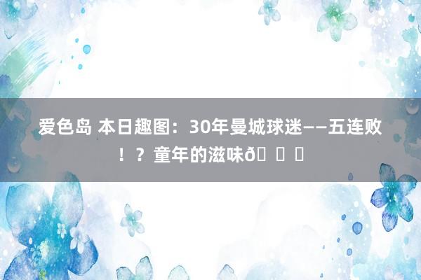 爱色岛 本日趣图：30年曼城球迷——五连败！？童年的滋味😍