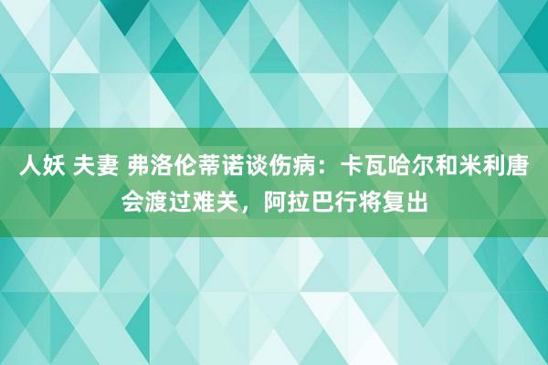 人妖 夫妻 弗洛伦蒂诺谈伤病：卡瓦哈尔和米利唐会渡过难关，阿拉巴行将复出