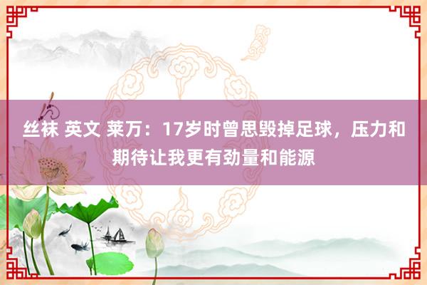 丝袜 英文 莱万：17岁时曾思毁掉足球，压力和期待让我更有劲量和能源