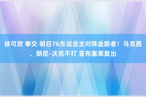 徐可欣 拳交 明日76东说念主对阵走路者！马克西、朗尼-沃克不打 亚布塞莱复出