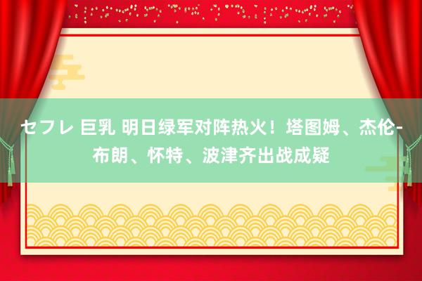 セフレ 巨乳 明日绿军对阵热火！塔图姆、杰伦-布朗、怀特、波津齐出战成疑
