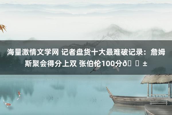 海量激情文学网 记者盘货十大最难破记录：詹姆斯聚会得分上双 张伯伦100分😱