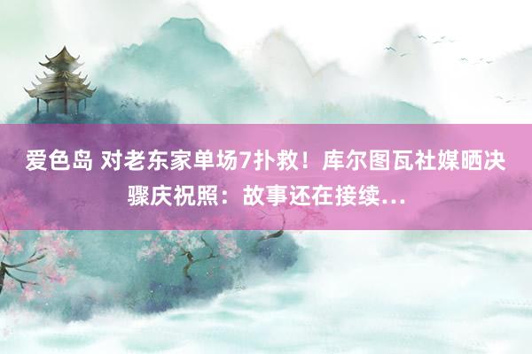 爱色岛 对老东家单场7扑救！库尔图瓦社媒晒决骤庆祝照：故事还在接续…