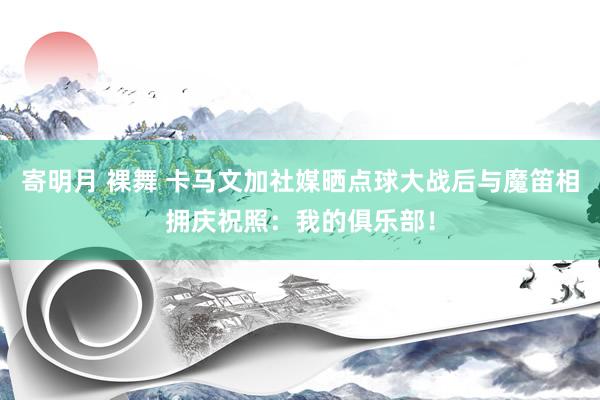 寄明月 裸舞 卡马文加社媒晒点球大战后与魔笛相拥庆祝照：我的俱乐部！