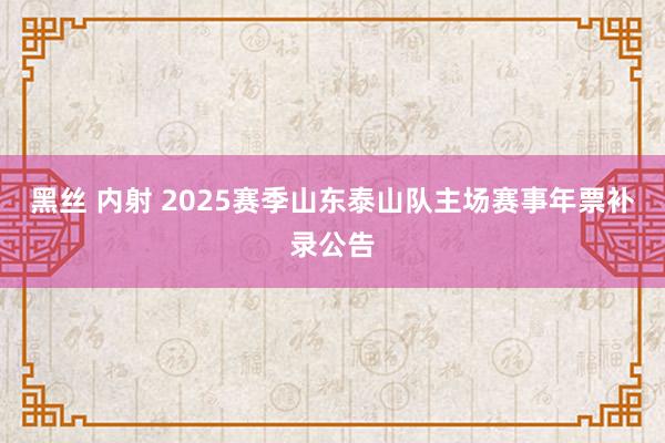 黑丝 内射 2025赛季山东泰山队主场赛事年票补录公告