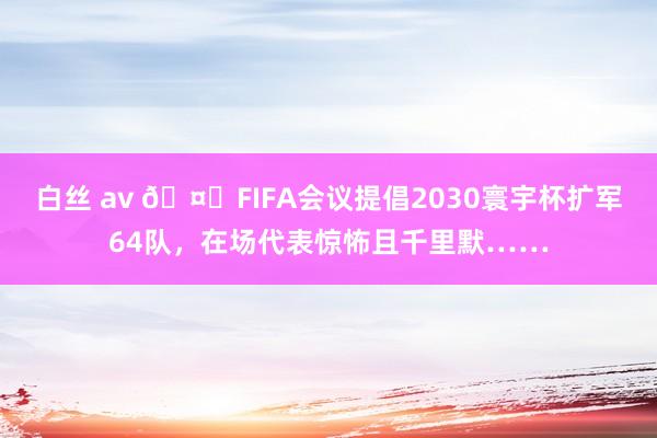 白丝 av 🤐FIFA会议提倡2030寰宇杯扩军64队，在场代表惊怖且千里默……