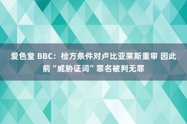 爱色堂 BBC：检方条件对卢比亚莱斯重审 因此前“威胁证词”罪名被判无罪