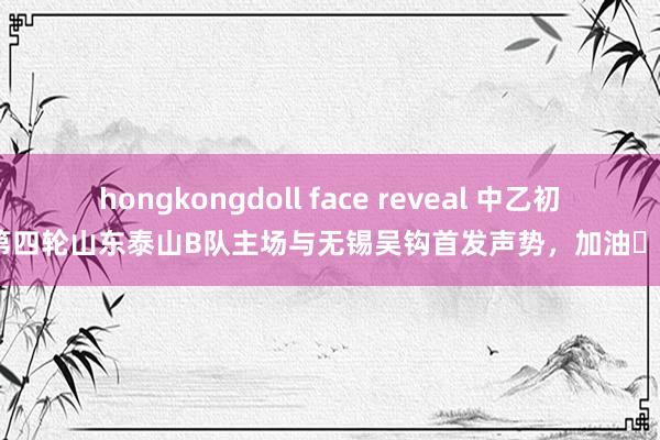 hongkongdoll face reveal 中乙初赛第四轮山东泰山B队主场与无锡吴钩首发声势，加油​​​