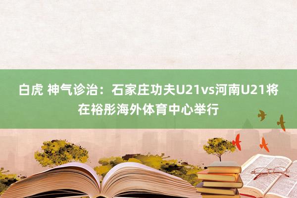 白虎 神气诊治：石家庄功夫U21vs河南U21将在裕彤海外体育中心举行