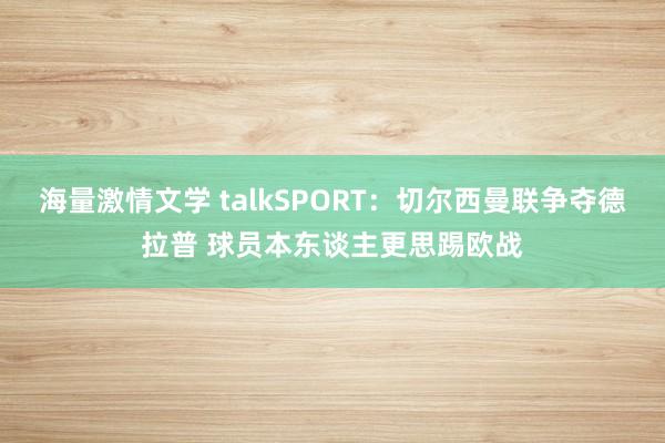 海量激情文学 talkSPORT：切尔西曼联争夺德拉普 球员本东谈主更思踢欧战