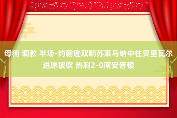 母狗 调教 半场-约翰逊双响苏莱马纳中柱贝里瓦尔进球被吹 热刺2-0南安普顿