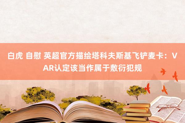白虎 自慰 英超官方描绘塔科夫斯基飞铲麦卡：VAR认定该当作属于敷衍犯规