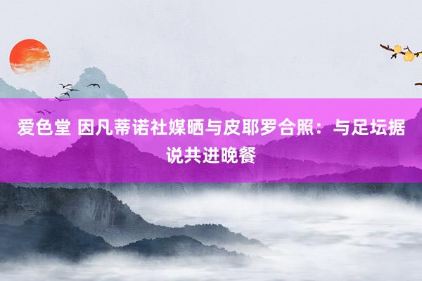 爱色堂 因凡蒂诺社媒晒与皮耶罗合照：与足坛据说共进晚餐