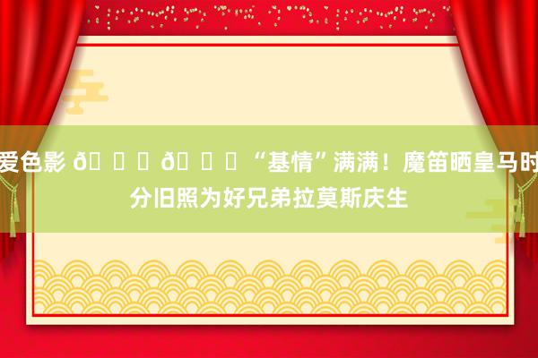 爱色影 😘🎂“基情”满满！魔笛晒皇马时分旧照为好兄弟拉莫斯庆生