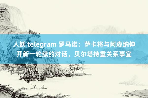 人妖 telegram 罗马诺：萨卡将与阿森纳伸开新一轮续约对话，贝尔塔持重关系事宜