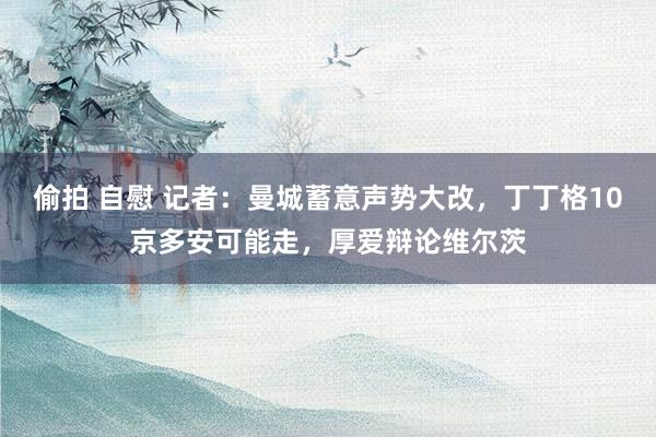 偷拍 自慰 记者：曼城蓄意声势大改，丁丁格10京多安可能走，厚爱辩论维尔茨